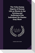 The Value & Dignity of Human Life as Shown in the Striving and Suffering of the Individual, by Charles Gray Shaw