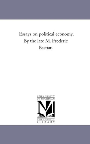 Bastiat, Frederic. Essays on Political Economy. by the Late M. Frederic Bastiat.. Regents of Univ of Mi, Scholarly Publishing Office, 2006.
