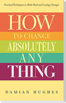 How to Change Absolutely Anything: Practical Techniques to Make Real and Lasting Changes