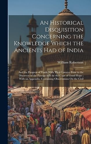 Robertson, William. An Historical Disquisition Concerning the Knowledge Which the Ancients Had of India - And the Progress of Trade With That Country Prior to the Discovery of the Passage to It by the Cape of Good Hope ; With an Appendix, Containing Observations On the Civil. Legare Street Press, 2023.
