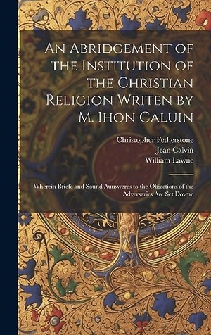 Calvin, Jean / Lawne, William et al. An Abridgement of the Institution of the Christian Religion Writen by M. Ihon Caluin - Wherein Briefe and Sound Aunsweres to the Objections of the Adversaries Are Set Downe. Tradd Street Press, 2023.