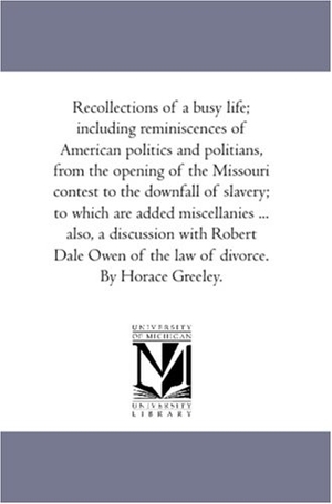 Greeley, Horace. Recollections of A Busy Life; including Reminiscences of American Politics and Politians, From the Opening of the Missouri Contest to the Downfall of Slavery; to Which Are Added Miscellanies ... Also, A Discussion With Robert Dale Owen of the Law of Divorc. Regents of Univ of Mi, Scholarly Publishing Office, 2006.