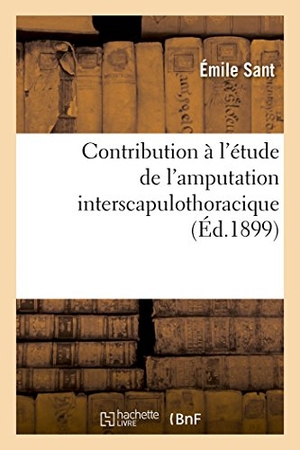 Sant. Contribution À l'Étude de l'Amputation Interscapulothoracique, Par Émile Sant, .... Hachette Livre - BNF, 2017.