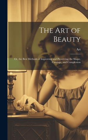 Art. The Art of Beauty - Or, the Best Methods of Improving and Preserving the Shape, Carriage, and Complexion. Legare Street Press, 2023.