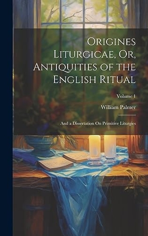 Palmer, William. Origines Liturgicae, Or, Antiquities of the English Ritual - And a Dissertation On Primitive Liturgies; Volume 1. British Library, Historical Print Editions, 2023.