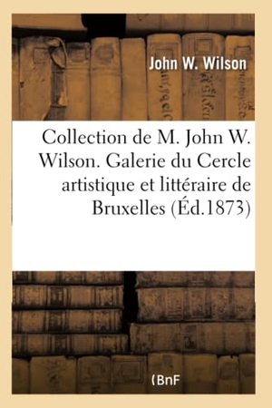 Wilson-J. Collection de M. John W. Wilson Exposée Dans La Galerie Du Cercle Artistique: Et Littéraire de Bruxelles, Au Profit Des Pauvres de Cette Ville. 2e Édi. Hachette Livre - BNF, 2017.
