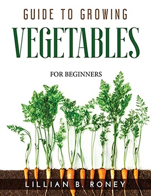 Lillian B. Roney. GUIDE TO GROWING VEGETABLES - FOR BEGINNERS. Lillian B. Roney, 2021.
