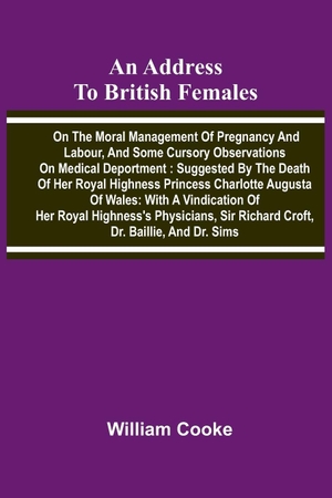 Cooke, William. An address to British females on the moral management of pregnancy and labour, and some cursory observations on medical deportment - Suggested by the death of Her Royal Highness Princess Charlotte Augusta of Wales: with a vindication of Her Royal Highness's physicians, Sir Richard Croft, Dr. Baillie, and Dr. Sims. Alpha Edition, 2026.