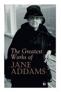 The Greatest Works of Jane Addams: Democracy and Social Ethics, the Spirit of Youth and the City Streets, a New Conscience and an Ancient Evil, Why Wo