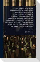 The Works of the Most Reverend John Tillotson, Lord Archbishop of Canterbury. In Twelve Volumes, Containing 254 Sermons and Discourses on Several Occassions; Together With the Rule of Faith; Prayers Composed by him for his own Life; a Discourse to his Ser