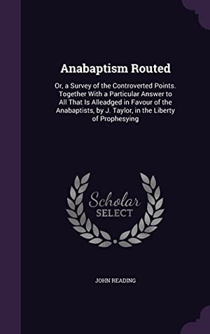 Reading, John. Anabaptism Routed: Or, a Survey of the Controverted Points. Together With a Particular Answer to All That Is Alleadged in Favour of the A. Touchladybirdlucky Studios, 2016.