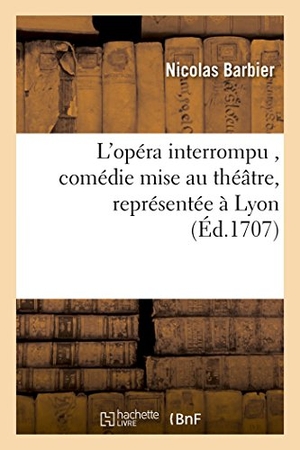 Barbier. L'opéra interrompu , comédie mise au théâtre, représentée à Lyon par les comédiens italiens, - privilégiés de Mgr. le maréchal de Villeroy, au mois de juillet de l'année 1707. Hachette Livre, 2018.