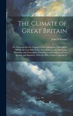 Williams, John. The Climate of Great Britain - Or, Remarks On the Change It Has Undergone, Particularly Within the Last Fifty Years, Accounting for the Increasing Humidity and Consequent Cloudiness and Coldness of Our Springs and Summers, With the Effects Such Ungenial Se. Creative Media Partners, LLC, 2023.