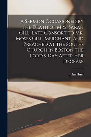 Hunt, John. A Sermon Occasioned by the Death of Mrs. Sarah Gill, Late Consort to Mr. Moses Gill, Merchant, and Preached at the South-Church in Boston the Lord's-D. Creative Media Partners, LLC, 2021.