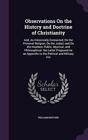 Mitford, William. Observations On the History and Doctrine of Christianity: And, As Historically Connected, On the Primeval Religion, On the Judaic and On the Heathen,. Touchladybirdlucky Studios, 2016.