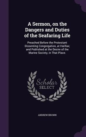 Brown, Andrew. A Sermon, on the Dangers and Duties of the Seafaring Life - Preached Before the Protestant Dissenting Congregation, at Halifax; and Published at the Desire of the Marine Society, in That Place.. Creative Media Partners, LLC, 2016.