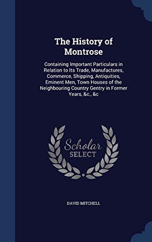 Mitchell, David. The History of Montrose - Containing Important Particulars in Relation to Its Trade, Manufactures, Commerce, Shipping, Antiquities, Eminent Men, Town Houses of the Neighbouring Country Gentry in Former Years, &c., &c. SWING, 2015.