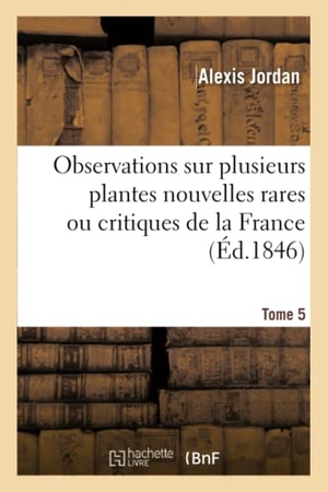 Jordan-A. Observations Sur Plusieurs Plantes Nouvelles Rares Ou Critiques de la France. Tome 5. Hachette Livre, 2018.
