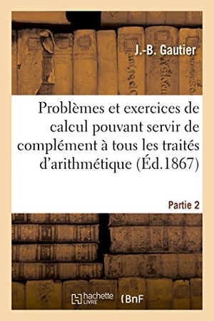 Gautier. Problèmes Et Exercices de Calcul Pouvant Servir de Complément À Tous Les Traités Partie 2. Hachette Livre - BNF, 2016.