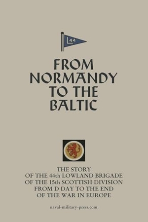 Anon. FROM NORMANDY TO THE BALTIC The Story Of The 44th Lowland Infantry Brigade Of The 15th Scottish Division From D Day to The End Of The War In Europe. Naval & Military Press Ltd, 2025.