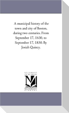 A Municipal History of the town and City of Boston, During Two Centuries. From September 17, 1630, to September 17, 1830. by Josiah Quincy.