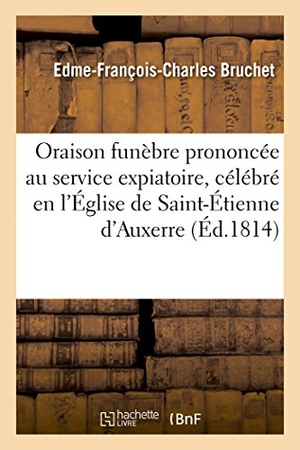 Bruchet. Oraison Funèbre Prononcée Au Service Expiatoire, Célébré En l'Église de Saint-Étienne d'Auxerre - Le 21 Juillet 1814, Pour Louis XVI Et Les Quatre Autres Victimes Royales. Hachette Livre - BNF, 2016.