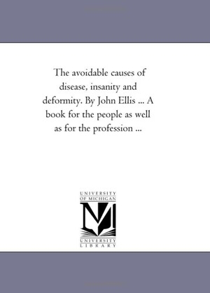 Ellis, John. The Avoidable Causes of Disease, insanity and Deformity. by John Ellis ... A Book For the People As Well As For the Profession .... Regents of Univ of Mi, Scholarly Publishing Office, 2006.