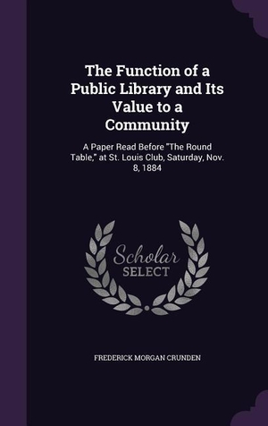Crunden, Frederick Morgan. The Function of a Public Library and Its Value to a Community - A Paper Read Before "The Round Table," at St. Louis Club, Saturday, Nov. 8, 1884. Creative Media Partners, LLC, 2016.