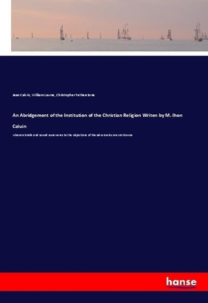Calvin, Jean / Lawne, William et al. An Abridgement of the Institution of the Christian Religion Writen by M. Ihon Caluin - wherein briefe and sound aunsweres to the objections of the adversaries are set downe. hansebooks, 2018.