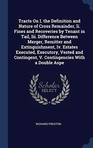 Preston, Richard. Tracts On I. the Definition and Nature of Cross Remainder, Ii. Fines and Recoveries by Tenant in Tail, Iii. Difference Between Merger, Remitter and Extinguishment, Iv. Estates Executed, Executory, Vested and Contingent, V. Contingencies With a Double Aspe. Creative Media Partners, LLC, 2015.