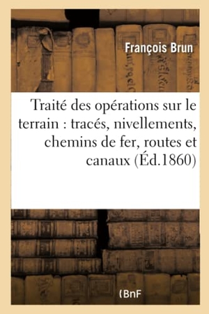 Brun-F. Traité Pratique Des Opérations Sur Le Terrain: Comprenant Les Tracés Et Les Nivellements - Nécessaires À La Construction de Chemins de Fer, Routes Et Canaux. Hachette Livre, 2018.