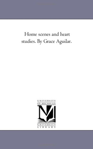 Aguilar, Grace. Home Scenes and Heart Studies. by Grace Aguilar.. Regents of Univ of Mi, Scholarly Publishing Office, 2006.
