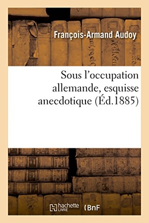 Audoy. Sous l'Occupation Allemande, Esquisse Anecdotique. Hachette Livre - BNF, 2016.