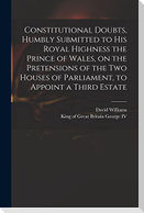 Constitutional Doubts, Humbly Submitted to His Royal Highness the Prince of Wales, on the Pretensions of the Two Houses of Parliament, to Appoint a Th