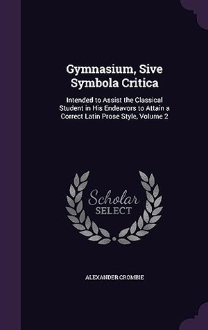 Crombie, Alexander. Gymnasium, Sive Symbola Critica: Intended to Assist the Classical Student in His Endeavors to Attain a Correct Latin Prose Style, Volume 2. Touchladybirdlucky Studios, 2016.