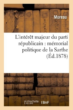 Moreau. L'Intérêt Majeur Du Parti Républicain: Mémorial Politique de la Sarthe. Hachette Livre - BNF, 2013.