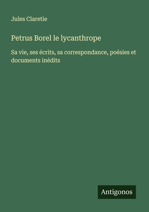 Claretie, Jules. Petrus Borel le lycanthrope - Sa vie, ses écrits, sa correspondance, poésies et documents inédits. Antigonos Verlag, 2025.