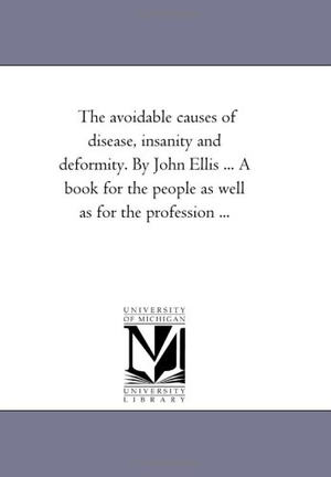 Ellis, John. The Avoidable Causes of Disease, insanity and Deformity, together With Marriage and Its Violations, in One Volume. by John Ellis ... A Book For the People As Well As For the Profession .... Regents of Univ of Mi, Scholarly Publishing Office, 2006.