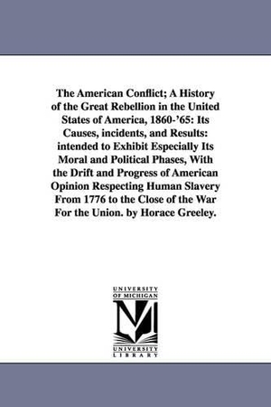 Greeley, Horace. The American Conflict; A History of the Great Rebellion in the United States of America, 1860-'65 - Its Causes, incidents, and Results: intended to Exhibit Especially Its Moral and Political Phases, With the Drift and Progress of American Opinion Respecting Human Slavery From 1776 to the Close of the War For the Union. by Horace Greeley.. Regents of Univ of Mi, Scholarly Publishing Office, 2006.