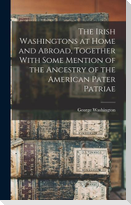 The Irish Washingtons at Home and Abroad, Together With Some Mention of the Ancestry of the American Pater Patriae