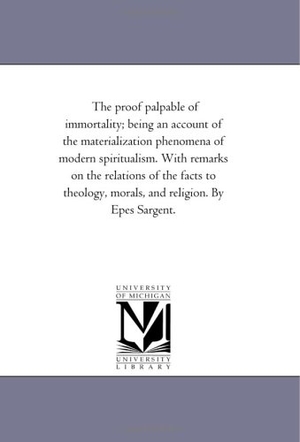 Sargent, Epes. The Proof Palpable of Immortality; Being An Account of the Materialization Phenomena of Modern Spiritualism. With Remarks On the Relations of the Facts to theology, Morals, and Religion. by Epes Sargent.. Regents of Univ of Mi, Scholarly Publishing Office, 2006.