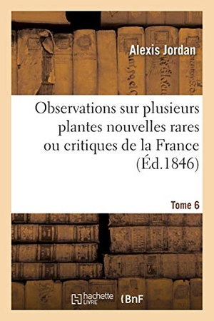 Jordan-A. Observations Sur Plusieurs Plantes Nouvelles Rares Ou Critiques de la France. Tome 6. Hachette Livre, 2018.