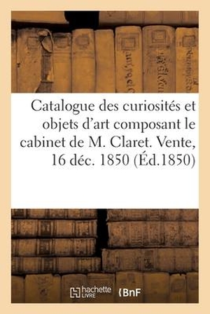 Roussel. Catalogue Des Curiosités Et Objets d'Art Composant Le Cabinet de M. Claret. Vente, 16 Déc. 1850. Hachette Livre - BNF, 2017.