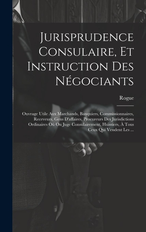 Rogue. Jurisprudence Consulaire, Et Instruction Des Négociants - Ouvrage Utile Aux Marchands, Banquiers, Commissionnaires, Receveurs, Gens D'affaires, Procureurs Des Jurisdictions Ordinaires Où On Juge Consulairement, Huissiers, À Tous Ceux Qui Vendent Les .... Tradd Street Press, 2023.