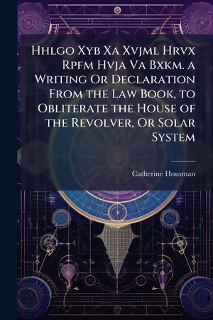 Housman, Catherine. Hhlgo Xyb Xa Xvjml Hrvx Rpfm Hvja Va Bxkm. a Writing Or Declaration From the Law Book, to Obliterate the House of the Revolver, Or Solar System. Creative Media Partners, LLC, 2025.