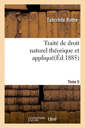 Rothe. Traité de Droit Naturel Théorique Et Appliqué Par Tancrède Rothe T05. Hachette Livre - BNF, 2017.