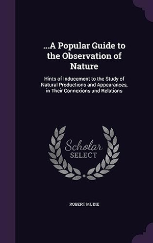 Mudie, Robert. ...A Popular Guide to the Observation of Nature: Hints of Inducement to the Study of Natural Productions and Appearances, in Their Connexions and Rela. Touchladybirdlucky Studios, 2016.