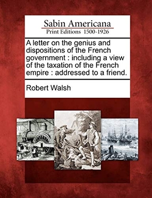 Walsh, Robert. A Letter on the Genius and Dispositions of the French Government: Including a View of the Taxation of the French Empire: Addressed to a Friend.. Gale Ecco, Sabin Americana, 2012.