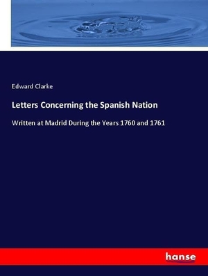 Clarke, Edward. Letters Concerning the Spanish Nation - Written at Madrid During the Years 1760 and 1761. hansebooks, 2018.