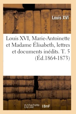 Louis Xvi. Louis XVI, Marie-Antoinette Et Madame Élisabeth, Lettres Et Documents Inédits. T. 5 (Éd.1864-1873). Hachette Livre, 2022.